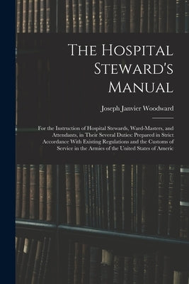 The Hospital Steward's Manual: For the Instruction of Hospital Stewards, Ward-Masters, and Attendants, in Their Several Duties: Prepared in Strict Ac by Woodward, Joseph Janvier