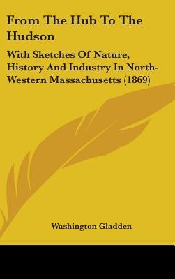 From The Hub To The Hudson: With Sketches Of Nature, History And Industry In North-Western Massachusetts (1869) by Gladden, Washington