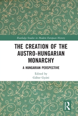 The Creation of the Austro-Hungarian Monarchy: A Hungarian Perspective by Gyáni, Gábor