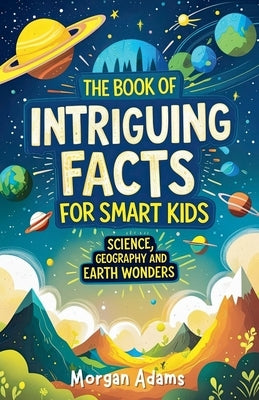 The Book of Intriguing Facts for Smart Kids: Science, Geography and Earth Wonders by Adams, Morgan