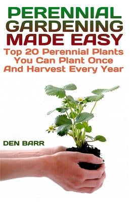 Perennial Gardening Made Easy: Top 20 Perennial Plants You Can Plant Once And Harvest Every Year by Barr, Den
