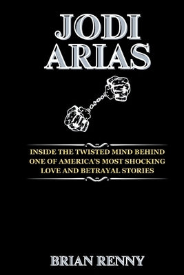 Jodi Arias: Inside the Twisted Mind Behind One of America's Most Shocking Love and Betrayal Stories by Renny, Brian
