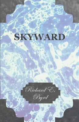 Skyward - Man's Mastery of the Air as Shown by the Brilliant Flights of America's Leading Air Explorer, His Life, His Thrilling Adventures, His North by Byrd, Richard E.