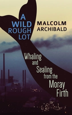 A Wild Rough Lot: Whaling And Sealing From The Moray Firth by Archibald, Malcolm