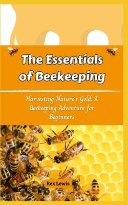 The Essentials of Beekeeping: Harvesting Nature's Gold: A Beekeeping Adventure for Beginners by Lewis, Rex