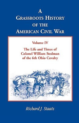 A Grassroots History of the American Civil War, Volume IV: The Life and Times of Colonel William Stedman of the 6th Ohio Cavalry by Staats, Richard J.