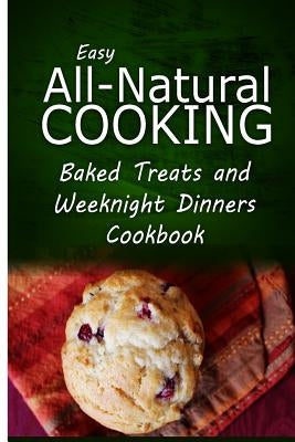 Easy All-Natural Cooking - Baked Treats and Weeknight Dinners Cookbook: Easy Healthy Recipes Made With Natural Ingredients by Easy All-Natural Cooking