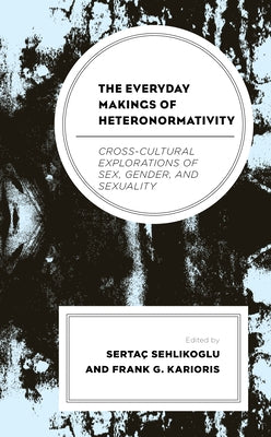 The Everyday Makings of Heteronormativity: Cross-Cultural Explorations of Sex, Gender, and Sexuality by Sehlikoglu, Sertaç