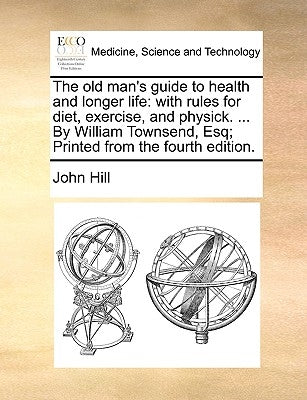 The Old Man's Guide to Health and Longer Life: With Rules for Diet, Exercise, and Physick. ... by William Townsend, Esq; Printed from the Fourth Editi by Hill, John