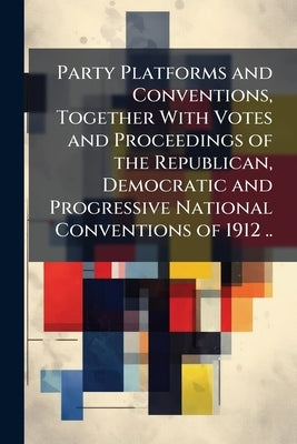 Party Platforms and Conventions, Together With Votes and Proceedings of the Republican, Democratic and Progressive National Conventions of 1912 .. by Anonymous