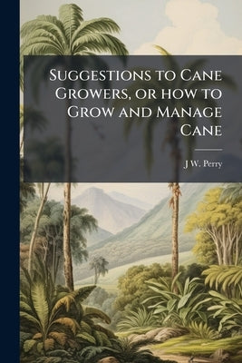 Suggestions to Cane Growers, or how to Grow and Manage Cane by Perry, J. W. [From Old Catalog]