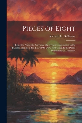 Pieces of Eight: Being the Authentic Narrative of a Treasure Discovered in the Bahama Islands, in the Year 1903--Now First Given to the by Le Gallienne, Richard