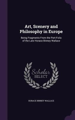 Art, Scenery and Philosophy in Europe: Being Fragments From the Port-Folio of the Late Horace Binney Wallace by Wallace, Horace Binney