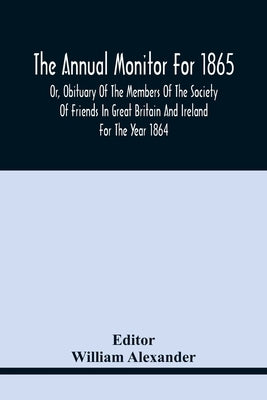 The Annual Monitor For 1865 Or, Obituary Of The Members Of The Society Of Friends In Great Britain And Ireland For The Year 1864 by Alexander, William