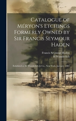 Catalogue of Méryon's Etchings Formerly Owned by Sir Francis Seymour Haden: Exhibited at H. Wunderlich & Co., New York, January, 1901 by Haden, Francis Seymour