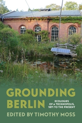 Grounding Berlin: Ecologies of a Technopolis, 1871 to the Present by Moss, Timothy