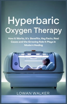 Hyperbaric Oxygen Therapy: How It Works, Its Benefits, Key Facts, Real Cases, and the Growing Role It Plays in Modern Healing by Walker, Lowan