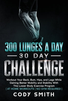 300 Lunges a Day 30 Day Challenge: Workout Your Back, Butt, Hips, and Legs While Gaining Better Mobility and Stability With This Lower Body Exercise P by Smith, Cody