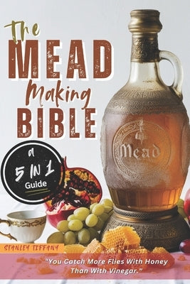 The Mead Making Bible: A Guide To Making Your Own Honey Wine At Home With Unique Recipes; Mastering The Art Of Fermentation; How To Set Up A by Tiffany, Stanley