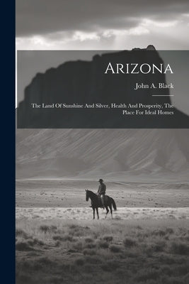 Arizona: The Land Of Sunshine And Silver, Health And Prosperity, The Place For Ideal Homes by Black, John a.
