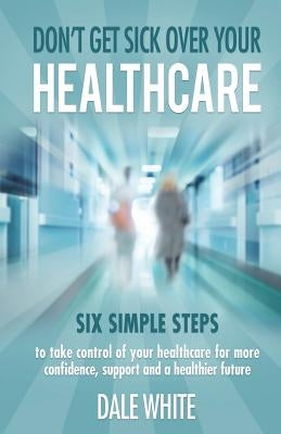 Don't Get Sick Over Your Healthcare: Six simple steps to take control of your healthcare for more confidence, support and a healthier future by White, Dale