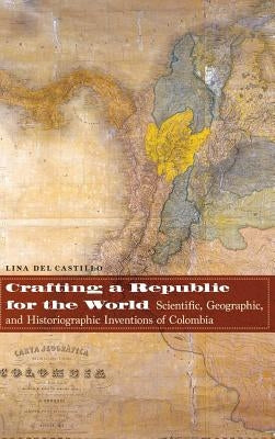 Crafting a Republic for the World: Scientific, Geographic, and Historiographic Inventions of Colombia by del Castillo, Lina