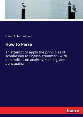 How to Parse: an attempt to apply the principles of scholarship to English grammar - with appendixes on analysis, spelling, and punctuation by Abbott, Edwin Abbott