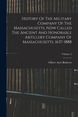 History Of The Military Company Of The Massachusetts, Now Called The Ancient And Honorable Artillery Company Of Massachusetts. 1637-1888; Volume 2 by Roberts, Oliver Ayer