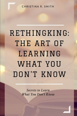 Rethingking: The Art of Learning What You Don't Know: Secrets to Learn What You Don't Know by Smith, Christina R.