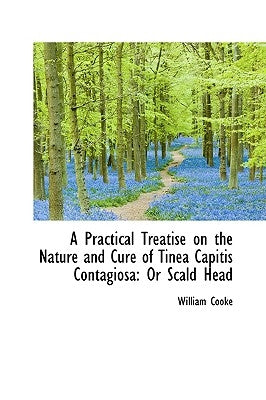 A Practical Treatise on the Nature and Cure of Tinea Capitis Contagiosa: Or Scald Head by Cooke, William