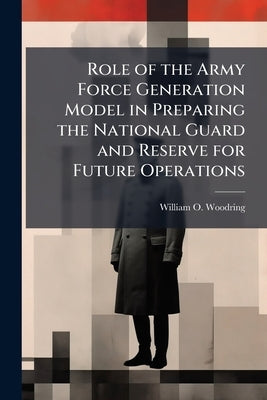 Role of the Army Force Generation Model in Preparing the National Guard and Reserve for Future Operations by Woodring, William O.