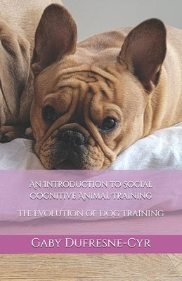 An Introduction to Social Cognitive Animal Training: The Evolution of Dog Training by Dufresne-Cyr, Gaby