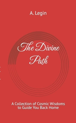The Divine Path: A Collection of Cosmic Wisdoms to Guide You Back Home by Legin, A.