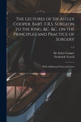 The Lectures of Sir Astley Cooper, Bart. F.R.S. Surgeon to the King, &c. &c. on the Principles and Practice of Surgery: With Additional Notes and Case by Cooper, Astley
