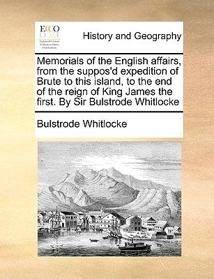 Memorials of the English Affairs, from the Suppos'd Expedition of Brute to This Island, to the End of the Reign of King James the First. by Sir Bulstr by Whitlocke, Bulstrode