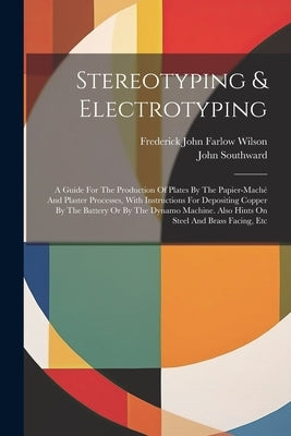 Stereotyping & Electrotyping: A Guide For The Production Of Plates By The Papier-maché And Plaster Processes, With Instructions For Depositing Coppe by Frederick John Farlow Wilson