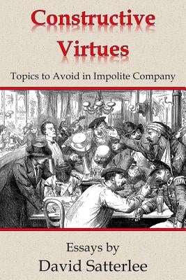 Constructive Virtues: Topics to Avoid in Impolite Company by Satterlee, David