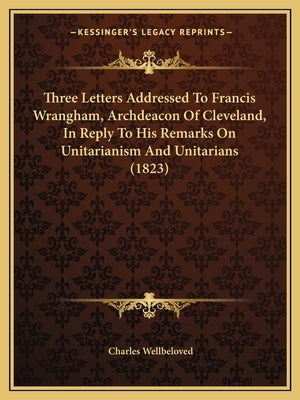 Three Letters Addressed To Francis Wrangham, Archdeacon Of Cleveland, In Reply To His Remarks On Unitarianism And Unitarians (1823) by Wellbeloved, Charles