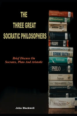 The Three Great Socratic Philosophers: Brief Discuss On Socrates, Plato And Aristotle by Blackwell, John