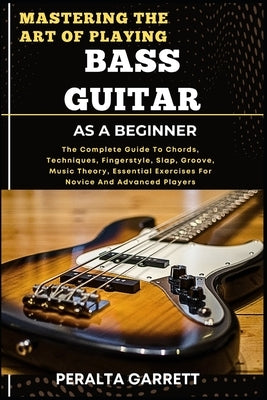 Mastering the Art of Playing Bass Guitar as a Beginner: The Complete Guide To Chords, Techniques, Fingerstyle, Slap, Groove, Music Theory, Essential E by Garrett, Peralta