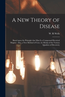A New Theory of Disease: Based Upon the Principle That Man is a Compound Electrical Magnet: Also, a New Method of Cure, by Means of the Various by Wells, W. R.