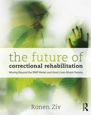 The Future of Correctional Rehabilitation: Moving Beyond the Rnr Model and Good Lives Model Debate by Ziv, Ronen