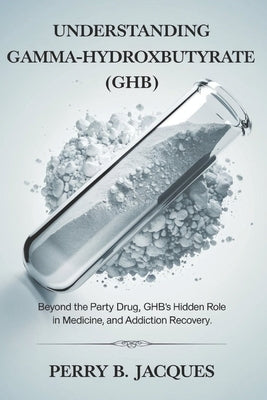 Understanding Gamma-Hydroxybutyrate (GHB): Beyond the Party Drug, GHB's Hidden Role in Medicine, Sleep, and Addiction Recovery. by Jacques, Perry B.