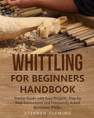Whittling for Beginners Handbook: Starter Guide with Easy Projects, Step by Step Instructions and Frequently Asked Questions (FAQs) by Fleming, Stephen