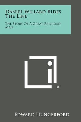 Daniel Willard Rides the Line: The Story of a Great Railroad Man by Hungerford, Edward
