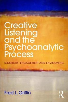 Creative Listening and the Psychoanalytic Process: Sensibility, Engagement and Envisioning by Griffin, Fred