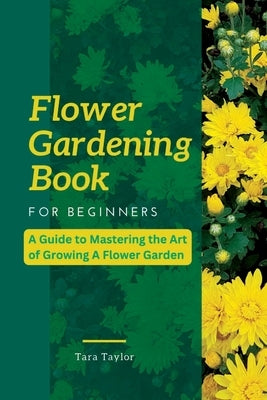 Flower Gardening Book for Beginners: A Guide to Mastering the Art of Growing A Flower Garden by Taylor, Tara