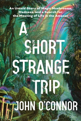 A Short, Strange Trip: An Untold Story of Magic Mushrooms, Madness, and a Search for the Meaning of Life in the Amazon by O'Connor, John