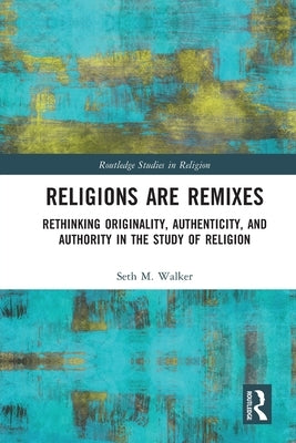 Religions Are Remixes: Rethinking Originality, Authenticity, and Authority in the Study of Religion by Walker, Seth M.
