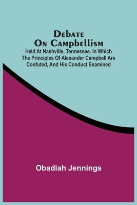 Debate On Campbellism; Held At Nashville, Tennessee. In Which The Principles Of Alexander Campbell Are Confuted, And His Conduct Examined by Jennings, Obadiah
